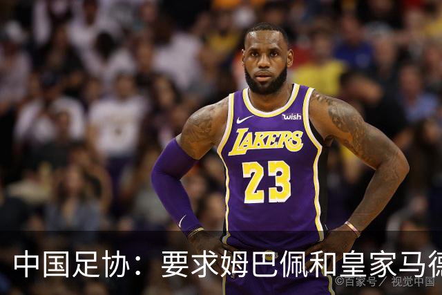 中国足协：要求姆巴佩和皇家马德里俱乐部作出公开正式道歉；坚决反对任何伤害中国人民感情的言论