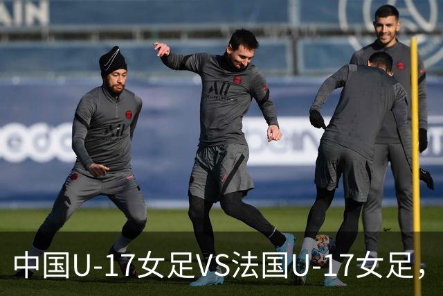 中国U-17女足VS法国U-17女足，中国队首发阵容公布