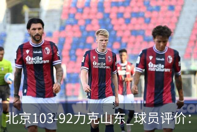 北京103-92力克山东 球员评价：4人优秀，4人及格，2人低迷