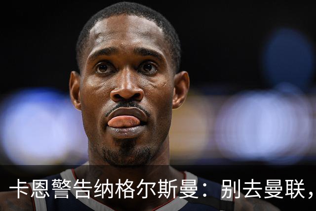 卡恩警告纳格尔斯曼：别去曼联，近年主帅几乎都失败了