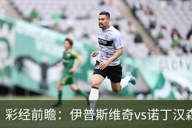 彩经前瞻：伊普斯维奇vs诺丁汉森林，客队深陷泥潭盼抢分