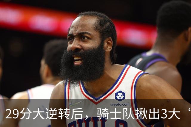 29分大逆转后，骑士队揪出3大“罪臣”，哈登退出顶级球星行列，2.69亿内线成“软脚虾”